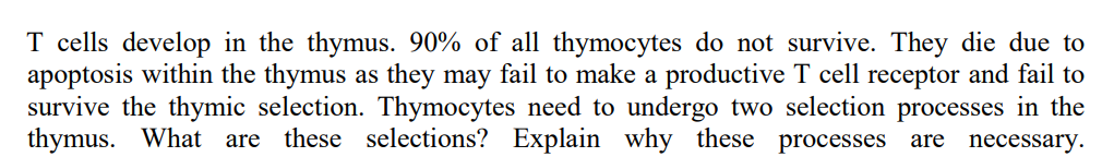 T cells develop in the thymus. 90% of all thymocytes do not survive. They die due to
apoptosis within the thymus as they may fail to make a productive T cell receptor and fail to
survive the thymic selection. Thymocytes need to undergo two selection processes in the
thymus. What are these selections? Explain why these processes are
necessary.
