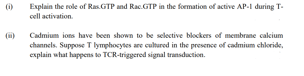 (i)
Explain the role of Ras.GTP and Rac.GTP in the formation of active AP-1 during T-
cell activation.
(ii)
Cadmium ions have been shown to be selective blockers of membrane calcium
channels. Suppose T lymphocytes are cultured in the presence of cadmium chloride,
explain what happens to TCR-triggered signal transduction.
