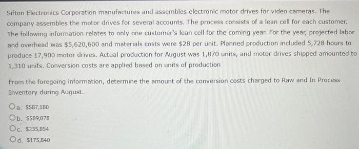 Sifton Electronics Corporation manufactures and assembles electronic motor drives for video cameras. The
company assembles the motor drives for several accounts. The process consists of a lean cell for each customer.
The following information relates to only one customer's lean cell for the coming year. For the year, projected labor
and overhead was $5,620,600 and materials costs were $28 per unit. Planned production included 5,728 hours to
produce 17,900 motor drives. Actual production for August was 1,870 units, and motor drives shipped amounted to
1,310 units. Conversion costs are applied based on units of production
From the foregoing information, determine the amount of the conversion costs charged to Raw and In Process
Inventory during August.
Oa: $587,180
Ob. $589,078
Oc. $235,854
Od. $175,840
