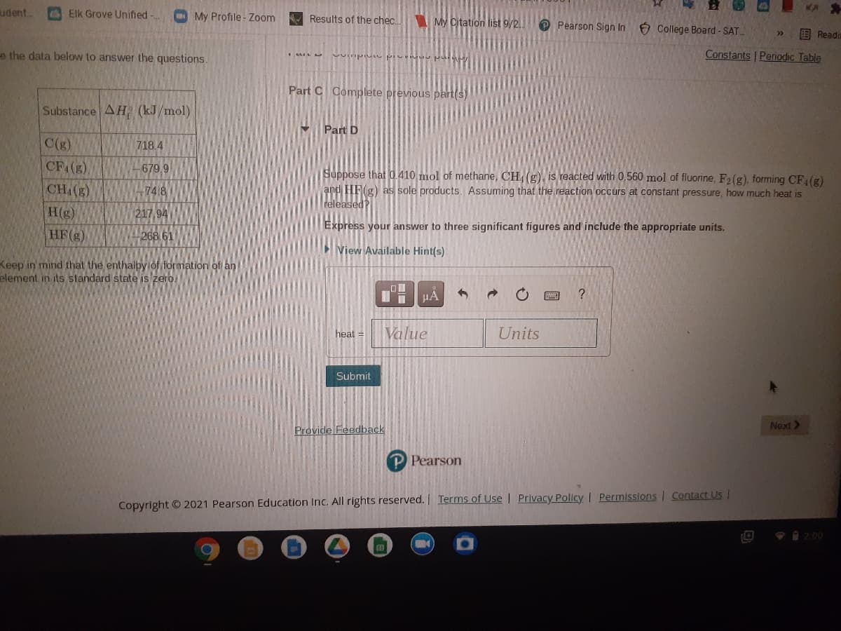 udent..
Elk Grove Unified -.
My Profile - Zoom
V Results of the chec.
My Citation list 9/2..
O Pearson Sign In
College Board -SAT
国Reade
e the data below to answer the questions.
Constants | Periodic Table
Part C Complete previous part(s)
Substance AH (kJ/mol)
Part D
C(g)
718.4
CF (E)
679.9
Suppose that 0.410 mol of methane, CH(g), is reacted with 0,560 mol of fluorine, F2(g), forming CF1(g)
and HF(g) as sole products. Assuming that the reaction occurs at constant pressure, how much heat is
released?
CHA(g)
74.8
H(g)
217,94
Express your answer to three significant figures and include the appropriate units.
HF(g)
268 61
View Available Hint(s)
Keep in mind that the enthalpy of formation of an
element in its standard state is zero.
heat =
Value
Units
Submit
Next>
Provide Feedback
P Pearson
Copyright © 2021 Pearson Education Inc. All rights reserved. Terms of Use | Privacy Policy Permissions Contact Us I
200
