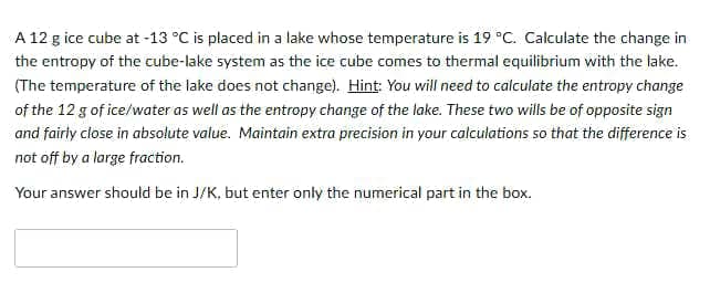 A 12 g ice cube at -13 °C is placed in a lake whose temperature is 19 °C. Calculate the change in
the entropy of the cube-lake system as the ice cube comes to thermal equilibrium with the lake.
(The temperature of the lake does not change). Hint: You will need to calculate the entropy change
of the 12 g of ice/water as well as the entropy change of the lake. These two wills be of opposite sign
and fairly close in absolute value. Maintain extra precision in your calculations so that the difference is
not off by a large fraction.
Your answer should be in J/K, but enter only the numerical part in the box.
