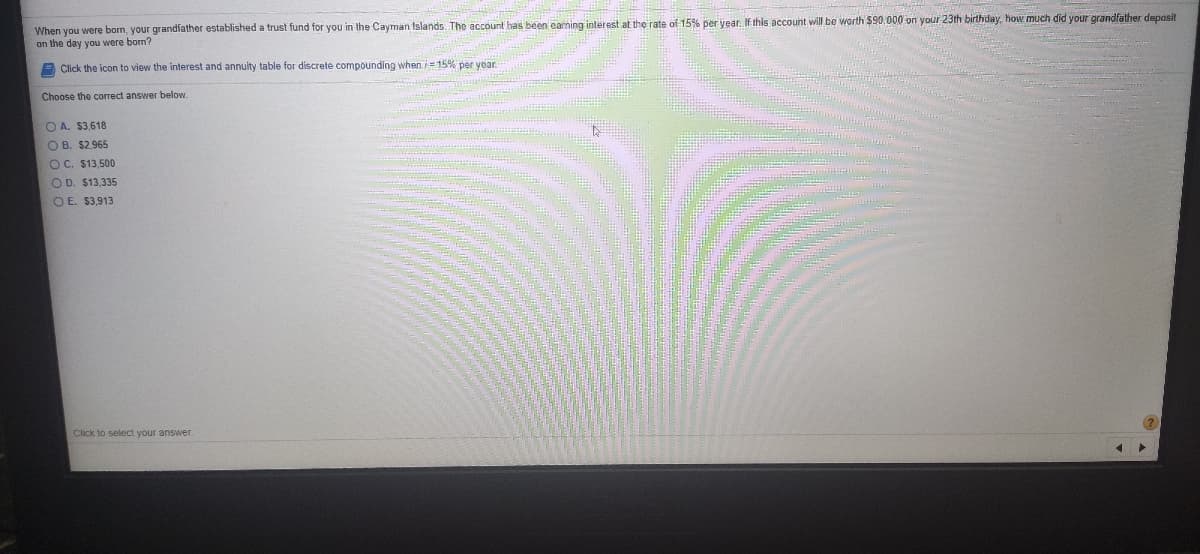 When you were bom, your grandfather established a trust fund for you in the Cayman Islands. The account has been carning interest at the rate of 15% per year. If this account will be worth $90,000 on your 23th birthday, how much did your grandfather deposit
on the day you were born?
A Click the icon to view the interest and annuity table for discrete compounding when i= 15% per year
Choose the correct answer below.
O A. $3,618
O B. $2,965
OC. $13,500
O D. $13,335
O E. $3,913
Click to select your answer
