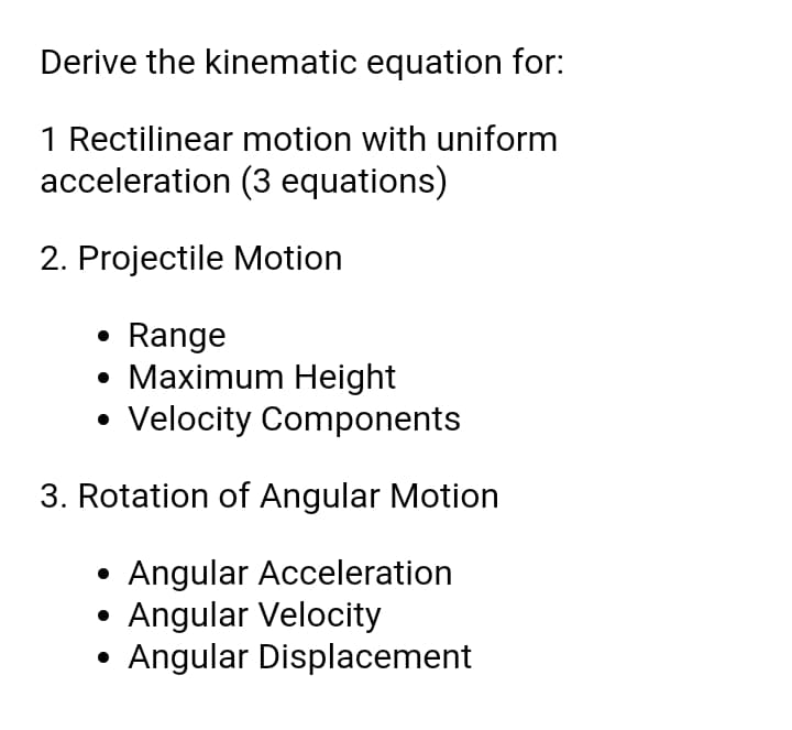 Derive the kinematic equation for:
1 Rectilinear motion with uniform
acceleration (3 equations)
2. Projectile Motion
• Range
• Maximum Height
• Velocity Components
3. Rotation of Angular Motion
Angular Acceleration
Angular Velocity
Angular Displacement
