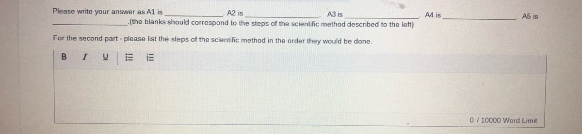 Please write your answer as A1 is
A2 is
A3 is
A4 is
A5 is
(the blanks should correspond to the steps of the scientific method described to the left)
For the second part - please list the steps of the scientific method in the order they would be done.
B IU
0 / 10000 Word Limit
