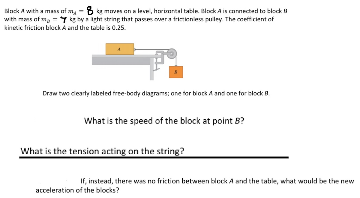 Block A with a mass of m₁ = 8 kg moves on a level, horizontal table. Block A is connected to block B
with mass of mg = 7 kg by a light string that passes over a frictionless pulley. The coefficient of
kinetic friction block A and the table is 0.25.
A
Fi
B
Draw two clearly labeled free-body diagrams; one for block A and one for block B.
What is the speed of the block at point B?
What is the tension acting on the string?
If, instead, there was no friction between block A and the table, what would be the new
acceleration of the blocks?