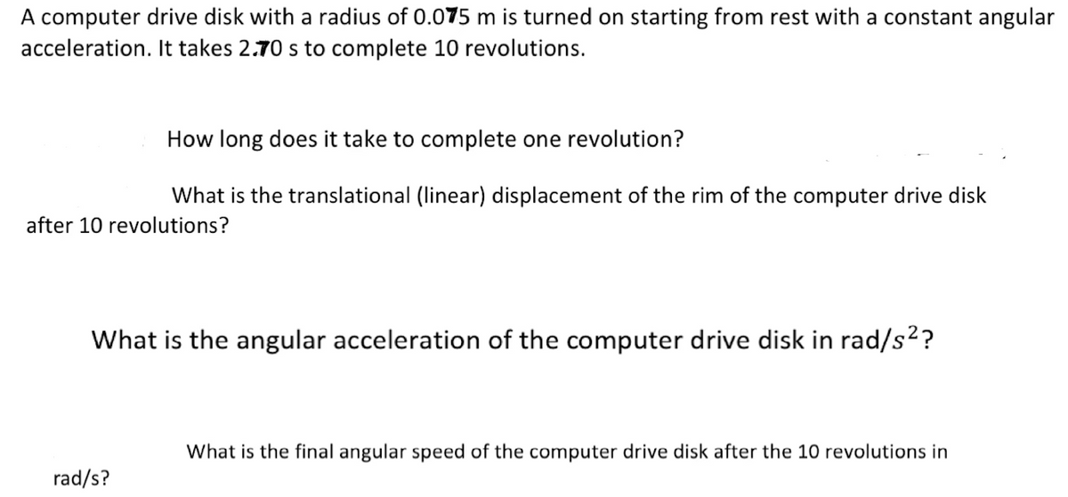 A computer drive disk with a radius of 0.075 m is turned on starting from rest with a constant angular
acceleration. It takes 2.70 s to complete 10 revolutions.
How long does it take to complete one revolution?
What is the translational (linear) displacement of the rim of the computer drive disk
after 10 revolutions?
What is the angular acceleration of the computer drive disk in rad/s²?
rad/s?
What is the final angular speed of the computer drive disk after the 10 revolutions in