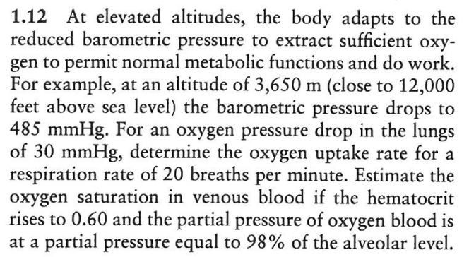 1.12 At elevated altitudes, the body adapts to the
reduced barometric pressure to extract sufficient oxy-
gen to permit normal metabolic functions and do work.
For example, at an altitude of 3,650 m (close to 12,000
feet above sea level) the barometric pressure drops to
485 mmHg. For an oxygen pressure drop in the lungs
of 30 mmHg, determine the oxygen uptake rate for a
respiration rate of 20 breaths per minute. Estimate the
oxygen saturation in venous blood if the hematocrit
rises to 0.60 and the partial pressure of oxygen blood is
at a partial pressure equal to 98% of the alveolar level.