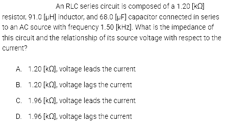 An RLC series circuit is composed of a 1.20 [kQ]
resistor, 91.0 [pH] inductor, and 68.0 [μF] capacitor connected in series
to an AC source with frequency 1.50 [kHz]. What is the impedance of
this circuit and the relationship of its source voltage with respect to the
current?
A. 1.20 [k], voltage leads the current
B. 1.20 [k], voltage lags the current
C. 1.96 [K], voltage leads the current
D. 1.96 [k], voltage lags the current