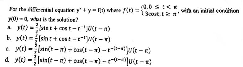 For the differential equation y' + y = f(t) where f(t) =
y(0) = 0, what is the solution?
a. y(t)=[sint + cost-t-JU(t-n)
(0,0 ≤ t < π
3cost, t 2 n'
b. y(t) =[sint + cost-t-JU(t-n)
c. y(t) = [sin(tn) + cos(t− n)-t-(t-1)]U (tn)
d. y(t)=[sin(tn) + cos(t − n) − t-(t-1)]U (t − n)
-
with an initial condition