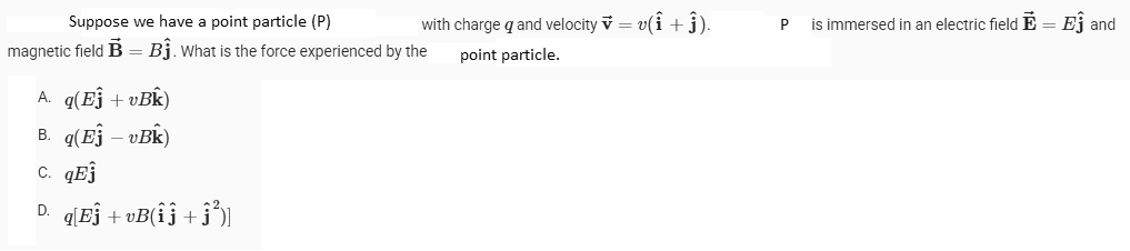 Suppose we have a point particle (P)
magnetic field B = B₁. What is the force experienced by the
with charge q and velocity v = v(î + ĵ).
point particle.
A. q(Ej + vBK)
B. q(Ej - vBk)
C. qEj
D. q[Eĵ+vB(îĵ +ĵ³)]
P
is immersed in an electric field E = Ej and