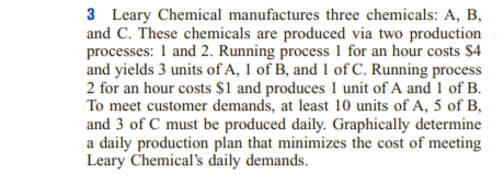 3 Leary Chemical manufactures three chemicals: A, B,
and C. These chemicals are produced via two production
processes: 1 and 2. Running process 1 for an hour costs $4
and yields 3 units of A, 1 of B, and 1 of C. Running process
2 for an hour costs $1 and produces 1 unit of A and 1 of B.
To meet customer demands, at least 10 units of A, 5 of B,
and 3 of C must be produced daily. Graphically determine
a daily production plan that minimizes the cost of meeting
Leary Chemical's daily demands.
