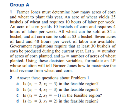 Group A
1 Farmer Jones must determine how many acres of corn
and wheat to plant this year. An acre of wheat yields 25
bushels of wheat and requires 10 hours of labor per week.
An acre of corn yields 10 bushels of corn and requires 4
hours of labor per week. All wheat can be sold at $4 a
bushel, and all corn can be sold at $3 a bushel. Seven acres
of land and 40 hours per week of labor are available.
Government regulations require that at least 30 bushels of
corn be produced during the current year. Let x, = number
of acres of corn planted, and x2 = number of acres of wheat
planted. Using these decision variables, formulate an LP
whose solution will tell Farmer Jones how to maximize the
total revenue from wheat and corn.
2 Answer these questions about Problem 1.
a Is (x1 = 2, x2 = 3) in the feasible region?
b Is (x1 = 4, x2 = 3) in the feasible region?
c Is (x1 = 2, x2 = -1) in the feasible region?
d Is (x, = 3, x2 = 2) in the feasible region?
%3D
