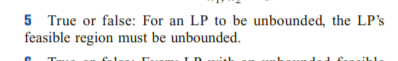 5 True or false: For an LP to be unbounded, the LP's
feasible region must be unbounded.
