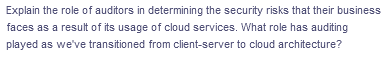 Explain the role of auditors in determining the security risks that their business
faces as a result of its usage of cloud services. What role has auditing
played as we've transitioned from client-server to cloud architecture?