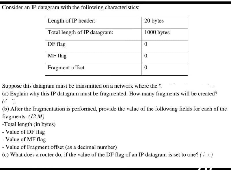 Consider an IP datagram with the following characteristics:
Length of IP header:
20 bytes
Total length of IP datagram:
1000 bytes
DF flag
0
MF flag
0
Fragment offset
0
Suppose this datagram must be transmitted on a network where the
(a) Explain why this IP datagram must be fragmented. How many fragments will be created?
(b) After the fragmentation is performed, provide the value of the following fields for each of the
fragments: (12 M)
-Total length (in bytes)
- Value of DF flag
- Value of MF flag
- Value of Fragment offset (as a decimal number)
(c) What does a router do, if the value of the DF flag of an IP datagram is set to one? (4)