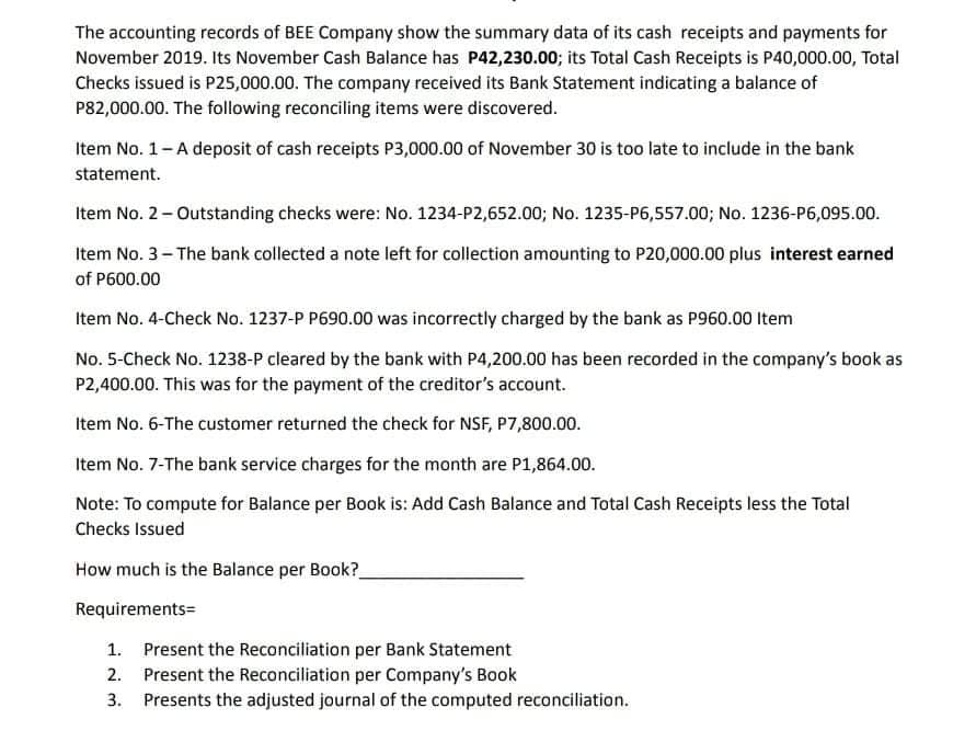 The accounting records of BEE Company show the summary data of its cash receipts and payments for
November 2019. Its November Cash Balance has P42,230.003; its Total Cash Receipts is P40,000.00, Total
Checks issued is P25,000.00. The company received its Bank Statement indicating a balance of
P82,000.00. The following reconciling items were discovered.
Item No. 1-A deposit of cash receipts P3,000.00 of November 30 is too late to include in the bank
statement.
Item No. 2- Outstanding checks were: No. 1234-P2,652.00; No. 1235-P6,557.00; No. 1236-P6,095.00.
Item No. 3- The bank collected a note left for collection amounting to P20,000.00 plus interest earned
of P600.00
Item No. 4-Check No. 1237-P P690.00 was incorrectly charged by the bank as P960.00 Item
No. 5-Check No. 1238-P cleared by the bank with P4,200.00 has been recorded in the company's book as
P2,400.00. This was for the payment of the creditor's account.
Item No. 6-The customer returned the check for NSF, P7,800.00.
Item No. 7-The bank service charges for the month are P1,864.00.
Note: To compute for Balance per Book is: Add Cash Balance and Total Cash Receipts less the Total
Checks Issued
How much is the Balance per Book?
Requirements=
1. Present the Reconciliation per Bank Statement
2. Present the Reconciliation per Company's Book
3. Presents the adjusted journal of the computed reconciliation.
