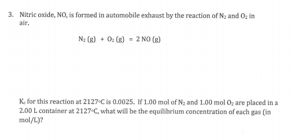 3. Nitric oxide, NO, is formed in automobile exhaust by the reaction of N2 and 02 in
air.
N2 (g) + 02 (g) = 2 NO (g)
K. for this reaction at 2127 C is 0.0025. If 1.00 mol of Nz and 1.00 mol 02 are placed in a
2.00 L container at 2127°C, what will be the equilibrium concentration of each gas (in
mol/L)?
