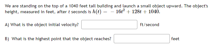 We are standing on the top of a 1040 feet tall building and launch a small object upward. The object's
height, measured in feet, after t seconds is h(t) =
16t? + 128t + 1040.
A) What is the object initial velocity?
ft/second
B) What is the highest point that the object reaches?
feet
