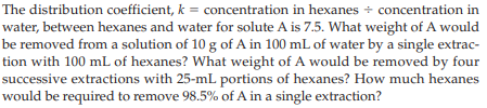 The distribution coefficient, k = concentration in hexanes + concentration in
water, between hexanes and water for solute A is 7.5. What weight of A would
be removed from a solution of 10 g of A in 100 mL of water by a single extrac-
tion with 100 mL of hexanes? What weight of A would be removed by four
successive extractions with 25-mL portions of hexanes? How much hexanes
would be required to remove 98.5% of A in a single extraction?