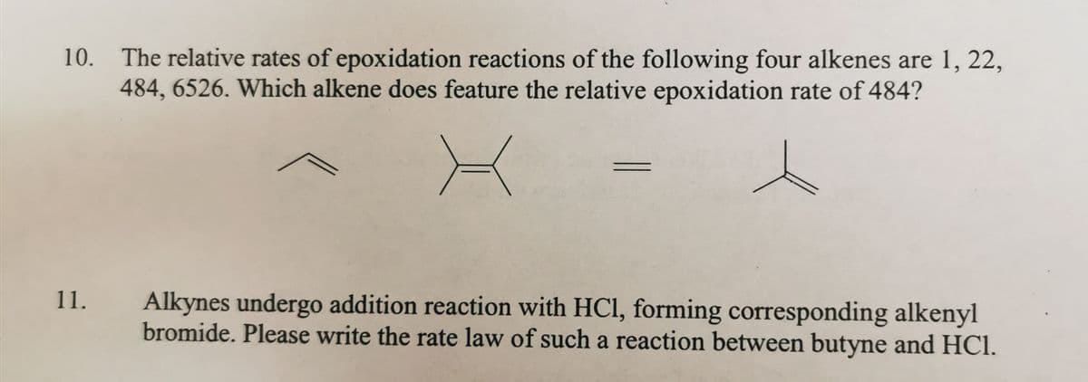 10. The relative rates of epoxidation reactions of the following four alkenes are 1, 22,
484, 6526. Which alkene does feature the relative epoxidation rate of 484?
11.
Alkynes undergo addition reaction with HCl, forming corresponding alkenyl
bromide. Please write the rate law of such a reaction between butyne and HCl.