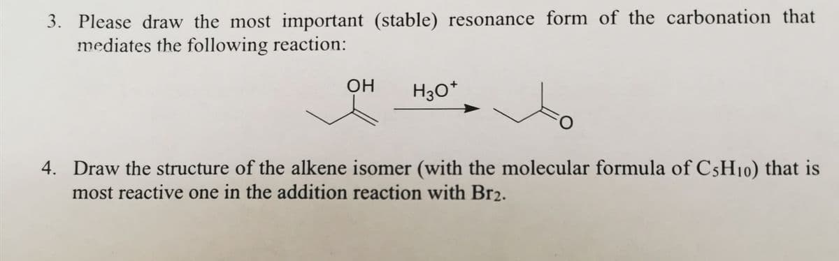 3. Please draw the most important (stable) resonance form of the carbonation that
mediates the following reaction:
OH H3O+
O
4. Draw the structure of the alkene isomer (with the molecular formula of C5H10) that is
most reactive one in the addition reaction with Br₂.