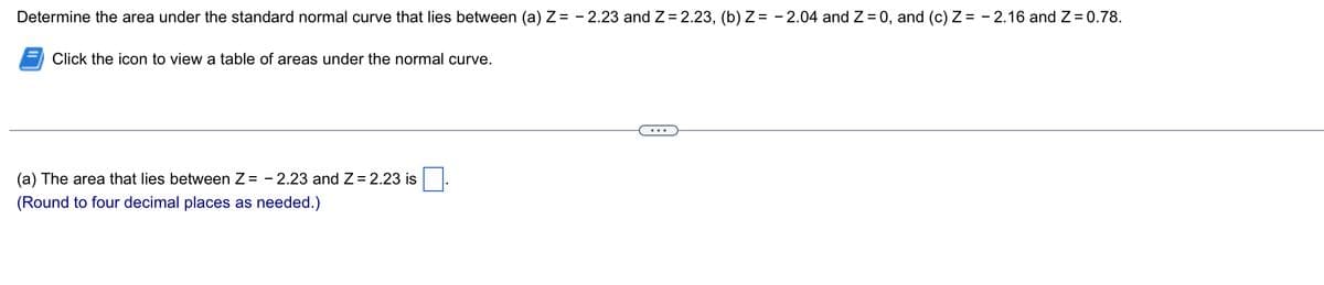 Determine the area under the standard normal curve that lies between (a) Z= -2.23 and Z= 2.23, (b) Z= -2.04 and Z = 0, and (c) Z= -2.16 and Z = 0.78.
Click the icon to view a table of areas under the normal curve.
(a) The area that lies between Z= - 2.23 and Z = 2.23 is
(Round to four decimal places as needed.)