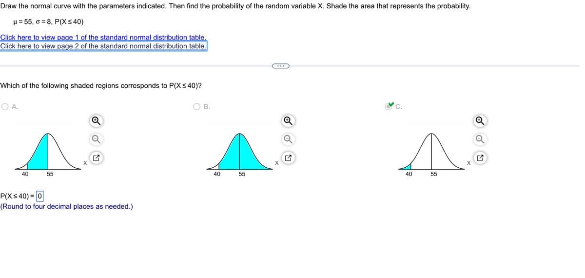 Draw the normal curve with the parameters indicated. Then find the probability of the random variable X. Shade the area that represents the probability.
μ = 55, o = 8, P(X ≤ 40)
Click here to view page 1 of the standard normal distribution table.
Click here to view page 2 of the standard normal distribution table.
Which of the following shaded regions corresponds to P(X ≤40)?
O A.
40
55
X
P(X ≤40) = 0
(Round to four decimal places as needed.)
B.
40
55
X
C.
N
40
55
X