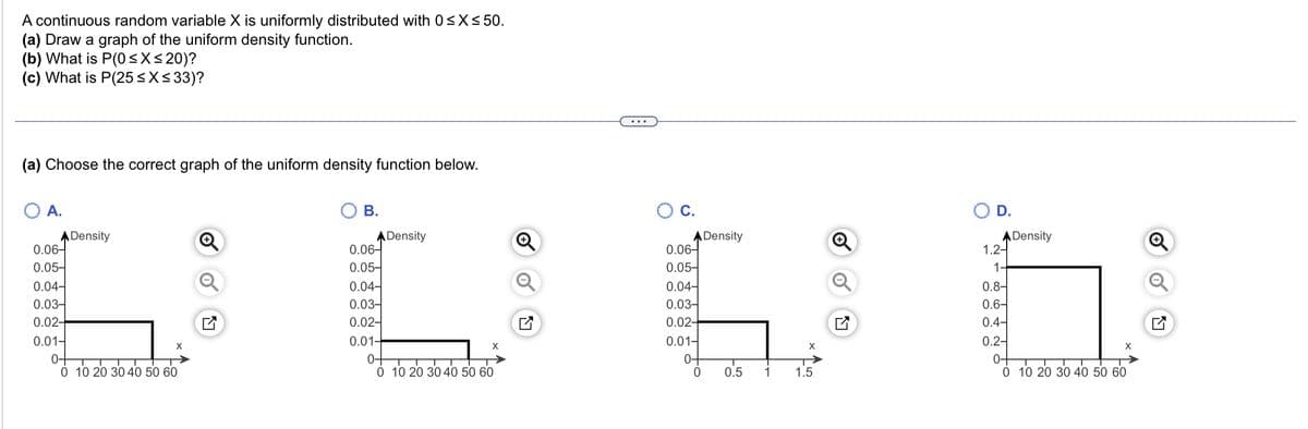 A continuous random variable X is uniformly distributed with 0≤x≤ 50.
(a) Draw a graph of the uniform density function.
(b) What is P(0≤x≤20)?
(c) What is P(25 ≤x≤33)?
(a) Choose the correct graph of the uniform density function below.
O A.
O C.
Density
Density
0.06-
0.06-
0.05-
0.05-
U DVO
0.04-
0.04-
0.03-
0.03-
0.02-
0.02-
0.01-
0.01-
X
0-
0-
0 10 20 30 40 50 60
0 0.5 1 1.5
B.
0.06-
0.05-
0.04-
0.03-
0.02-
0.01-
0-
Density
X
0 10 20 30 40 50 60
D.
1.2-
1-
0.8-
0.6-
0.4-
0.2-
0-
Density
X
0 10 20 30 40 50 60