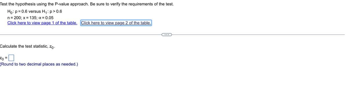Test the hypothesis using the P-value approach. Be sure to verify the requirements of the test.
Ho: p=0.6 versus H₁: p > 0.6
n = 200; x = 135; α = 0.05
Click here to view page 1 of the table. Click here to view page 2 of the table.
Calculate the test statistic, Zo.
Zo =
(Round to two decimal places as needed.)