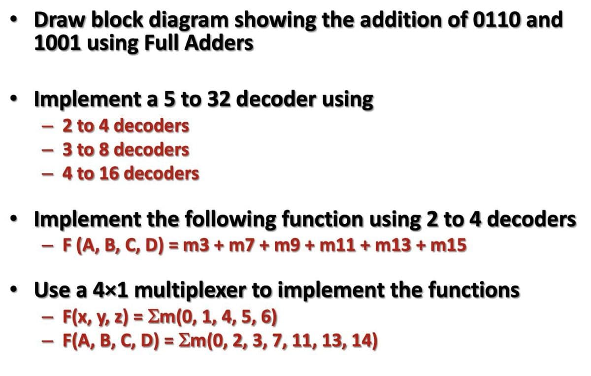 • Draw block diagram showing the addition of 0110 and
1001 using Full Adders
Implement a 5 to 32 decoder using
- 2 to 4 decoders
- 3 to 8 decoders
- 4 to 16 decoders
Implement the following function using 2 to 4 decoders
-F(A, B, C, D) = m3 + m7 + m9 + m11 + m13 + m15
• Use a 4x1 multiplexer to implement the functions
F(x, y, z) = Em(0, 1, 4, 5, 6)
F(A, B, C, D) = Em(0, 2, 3, 7, 11, 13, 14)
%3D
%3D
