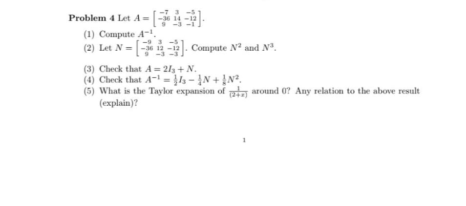 Problem 4 Let A = = [·
(1) Compute A-¹.
-7 3 -5
-36 14-12
9 -3-1
-5
(2) Let N = [-36 12-12]. Compute N² and N³.
(3) Check that A = 213 + N.
(4) Check that A¹ = 13-1N+N².
(5) What is the Taylor expansion of (2+2) around 0? Any relation to the above result
(explain)?