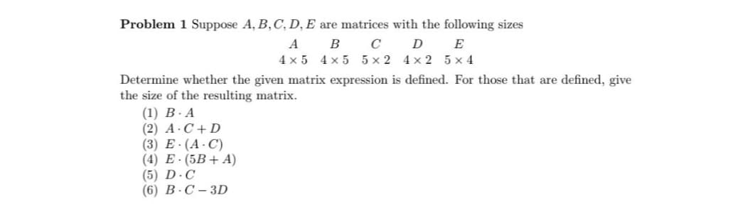 Problem 1 Suppose A, B, C, D, E are matrices with the following sizes
A
B
с
D
E
4x5 4x5 5x2 4x2 5x4
Determine whether the given matrix expression is defined. For those that are defined, give
the size of the resulting matrix.
(1) B-A
(2) A C+D
(3) E. (A.C)
(4) E. (5B+A)
(5) D.C
(6) B-C-3D