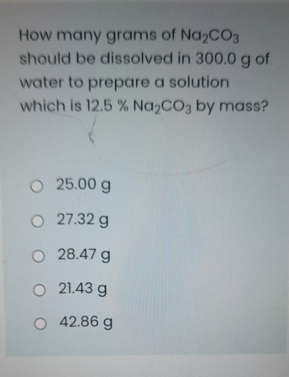 How many grams of Na2CO3
should be dissolved in 300.0g of
water to prepare a solution
which is 12.5 % Na2CO3 by mass?
O 25.00 g
O 27.32 g
O 28.47 g
O 21.43 g
O 42.86 g
