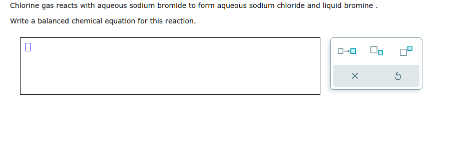 Chlorine gas reacts with aqueous sodium bromide to form aqueous sodium chloride and liquid bromine .
Write a balanced chemical equation for this reaction.
ローロ
5