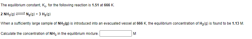 The equilibrium constant, K, for the following reaction is 1.51 at 666 K.
2 NH3(g) — N₂(g) + 3 H₂(g)
When a sufficiently large sample of NH3(g) is introduced into an evacuated vessel at 666 K, the equilibrium concentration of H₂(g) is found to be 1.13 M.
Calculate the concentration of NH3 in the equilibrium mixture.
M