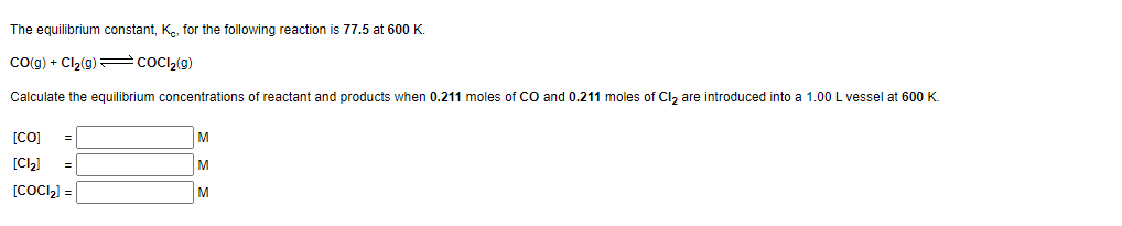 The equilibrium constant, K, for the following reaction is 77.5 at 600 K.
CO(g) + Cl₂(g)
COCI₂(g)
Calculate the equilibrium concentrations of reactant and products when 0.211 moles of CO and 0.211 moles of Cl₂ are introduced into a 1.00 L vessel at 600 K.
[CO] =
[Cl₂] =
[COCI₂] =
M
M
M