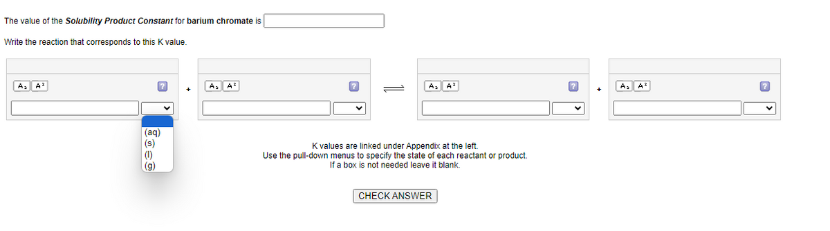 The value of the Solubility Product Constant for barium chromate is
Write the reaction that corresponds to this K value.
A₂ A²
?
(aq)
(s)
(1)
(g)
A₂ A²
A₂ A²
K values are linked under Appendix at the left.
Use the pull-down menus to specify the state of each reactant or product.
If a box is not needed leave it blank.
CHECK ANSWER
?
A₂ A²
?