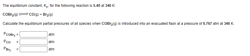 The equilibrium constant, Kp, for the following reaction is 5.40 at 346 K:
COBr₂(g) →CO(g) + Br₂(g)
Calculate the equilibrium partial pressures of all species when COBr₂(g) is introduced into an evacuated flask at a pressure of 0.767 atm at 346 K.
PCOBr₂ =
Pco
PBT₂
=
||
atm
atm
atm