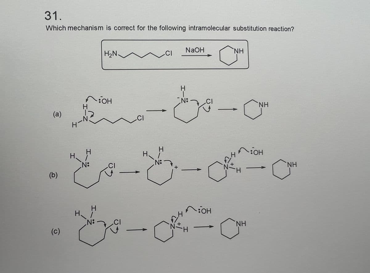 31.
Which mechanism is correct for the following intramolecular substitution reaction?
(a)
(b)
(c)
4-
H-N
H
H
N:
H
H₂N
N:
он
--مرح
CI
CI
CI
H
H
CI
N:
NaOH
N:
CI
*H
:OH
--
NH
NH
CNH
на он
NH
NH