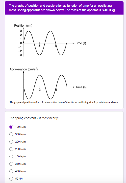The graphs of position and acceleration as function of time for an oscillating
mass-spring apparatus are shown below. The mass of the apparatus is 40.0 kg.
Position (cm)
2-
1
- Time (s)
-1
Acceleration (cm/s?)
- Time (s)
The graphs of position and acceleration as functions of time for an oscillating simple pendulum are shown.
The spring constant k is most nearly:
100 N/m
300 N/m
200 N/m
250 N/m
150 N/m
350 N/m
400 N/m
50 N/m
