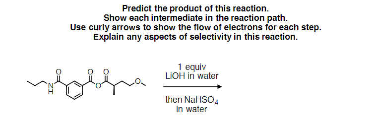 Predict the product of this reaction.
Show each intermediate in the reaction path.
Use curly arrows to show the flow of electrons for each step.
Explain any aspects of selectivity in this reaction.
wolf
1 equiv
LIOH in water
then NaHSO4
in water