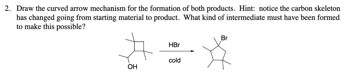 2. Draw the curved arrow mechanism for the formation of both products. Hint: notice the carbon skeleton
has changed going from starting material to product. What kind of intermediate must have been formed
to make this possible?
OH
HBr
cold
Br