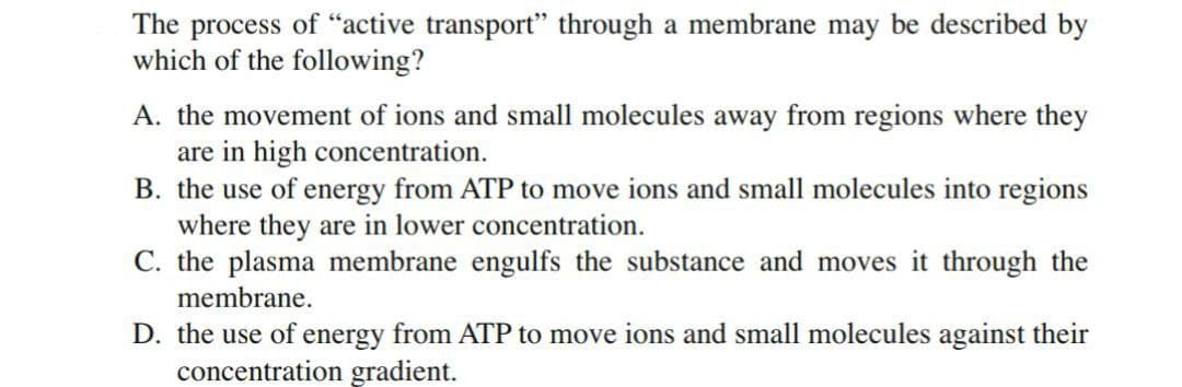 The process of “active transport" through a membrane may be described by
which of the following?
A. the movement of ions and small molecules away from regions where they
are in high concentration.
B. the use of energy from ATP to move ions and small molecules into regions
where they are in lower concentration.
C. the plasma membrane engulfs the substance and moves it through the
membrane.
D. the use of energy from ATP to move ions and small molecules against their
concentration gradient.

