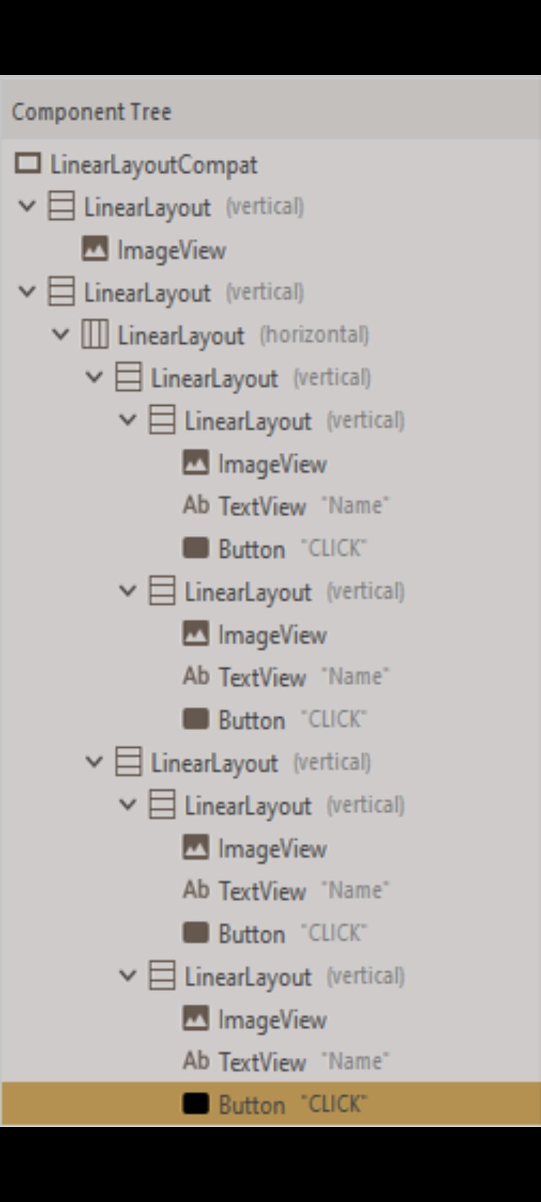 Component Tree
LinearLayoutCompat
v E LinearLayout (vertical)
A ImageView
E LinearLayout (vertical)
I LinearLayout (horizontal)
vA LinearLayout (vertical)
E Linearlayout (vertical)
M ImageView
Ab TextView "Name"
Button "CLICK"
E LinearLayout (vertical)
A ImageView
Ab TextView "Name"
Button "CLICK"
E LinearLayout (vertical)
E Linearlayout (vertical)
M ImageView
Ab TextView "Name"
Button "CLICK"
E Linearlayout (vertical)
M ImageView
Ab TextView "Name"
Button "CLICK"
