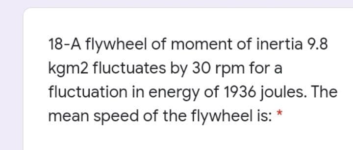 18-A flywheel of moment of inertia 9.8
kgm2 fluctuates by 30 rpm for a
fluctuation in energy of 1936 joules. The
mean speed of the flywheel is:
