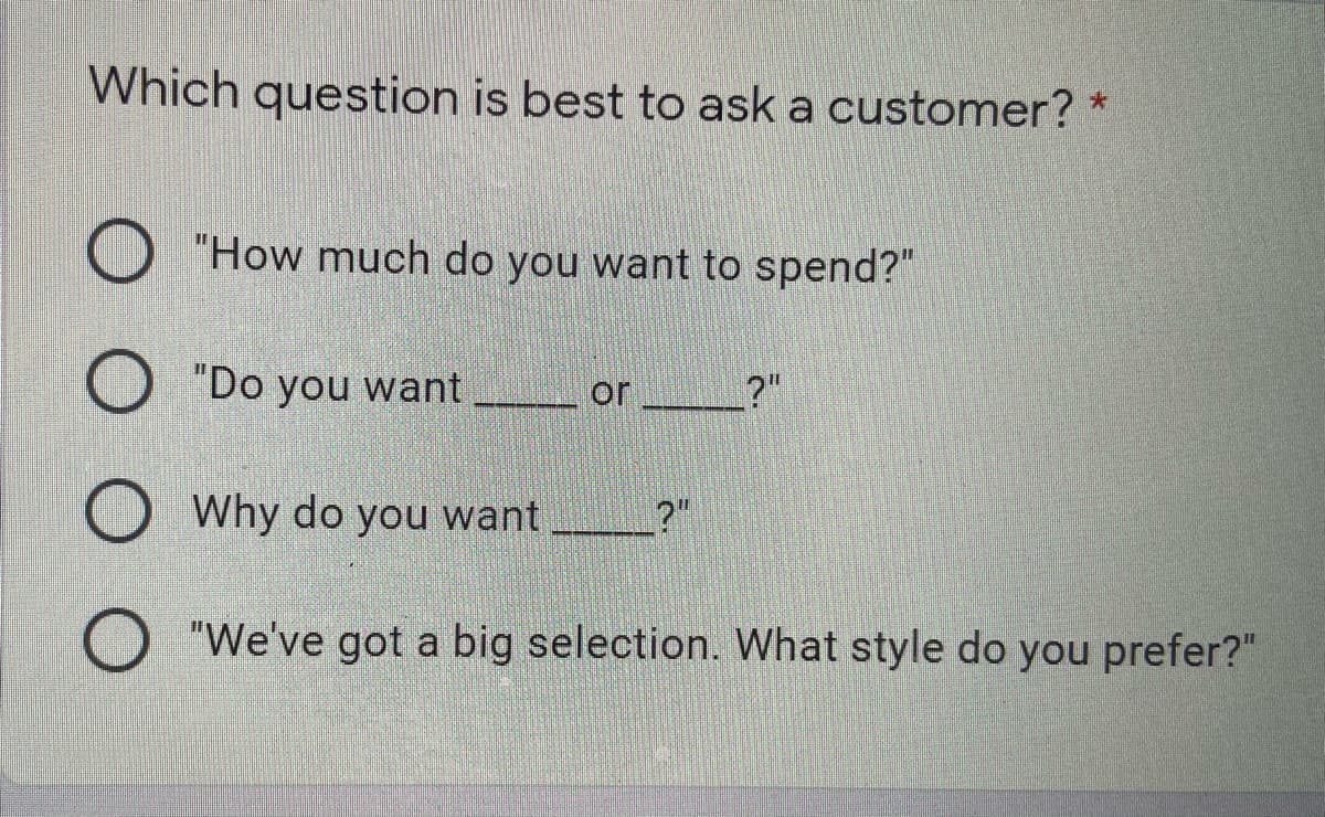 Which question is best to ask a customer? *
"How much do you want to spend?"
"Do you want
or
?"
Why do you want
?"
O "We've got a big selection. What style do you prefer?"
