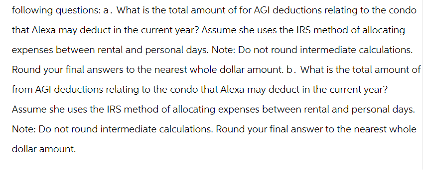 following questions: a. What is the total amount of for AGI deductions relating to the condo
that Alexa may deduct in the current year? Assume she uses the IRS method of allocating
expenses between rental and personal days. Note: Do not round intermediate calculations.
Round your final answers to the nearest whole dollar amount. b. What is the total amount of
from AGI deductions relating to the condo that Alexa may deduct in the current year?
Assume she uses the IRS method of allocating expenses between rental and personal days.
Note: Do not round intermediate calculations. Round your final answer to the nearest whole
dollar amount.