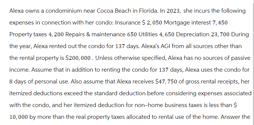 Alexa owns a condominium near Cocoa Beach in Florida. In 2023, she incurs the following
expenses in connection with her condo: Insurance $ 2, 050 Mortgage interest 7, 450
Property taxes 4, 200 Repairs & maintenance 650 Utilities 4, 650 Depreciation 23, 700 During
the year, Alexa rented out the condo for 137 days. Alexa's AGI from all sources other than
the rental property is $200,000. Unless otherwise specified, Alexa has no sources of passive
income. Assume that in addition to renting the condo for 137 days, Alexa uses the condo for
8 days of personal use. Also assume that Alexa receives $47, 750 of gross rental receipts, her
itemized deductions exceed the standard deduction before considering expenses associated
with the condo, and her itemized deduction for non-home business taxes is less than $
10,000 by more than the real property taxes allocated to rental use of the home. Answer the