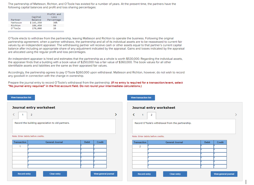 The partnership of Matteson, Richton, and O'Toole has existed for a number of years. At the present time, the partners have the
following capital balances and profit and loss sharing percentages:
Partner
Matteson
Richton
O'Toole
Capital
Balance
$ 143,550
O'Toole elects to withdraw from the partnership, leaving Matteson and Richton to operate the business. Following the original
partnership agreement, when a partner withdraws, the partnership and all of its individual assets are to be reassessed to current fair
values by an independent appraiser. The withdrawing partner will receive cash or other assets equal to that partner's current capital
balance after including an appropriate share of any adjustment indicated by the appraisal. Gains and losses indicated by the appraisal
are allocated using the regular profit and loss percentages.
186,450
170,000
An independent appraiser is hired and estimates that the partnership as a whole is worth $530,000. Regarding the individual assets,
the appraiser finds that a building with a book value of $250,000 has a fair value of $360,000. The book values for all other
identifiable assets and liabilities are the same as their appraised fair values.
View transaction list
Accordingly, the partnership agrees to pay O'Toole $260,000 upon withdrawal. Matteson and Richton, however, do not wish to record
any goodwill in connection with the change in ownership.
1
Prepare the journal entry to record O'Toole's withdrawal from the partnership. (If no entry is required for a transaction/event, select
"No journal entry required" in the first account field. Do not round your intermediate calculations.)
Profit and
Loss
Percentage
30%
50
20
Journal entry worksheet
Transaction
1
2
Note: Enter debits before credits.
Record the building appreciation to old partners.
Record entry
General Journal
Clear entry
Debit
Credit
View general journal
View transaction list
Journal entry worksheet
< 1 2
Record O'Toole's withdrawal from the partnership.
Note: Enter debits before credits.
Transaction
2
Record entry
General Journal
Clear entry
Debit
Credit
View general journal
>