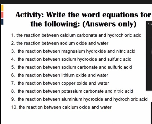 Activity: Write the word equations for
the following: (Answers only)
1. the reaction between calcium carbonate and hydrochloric acid
2. the reaction between sodium oxide and water
3. the reaction between magnesium hydroxide and nitric acid
4. the reaction between sodium hydroxide and sulfuric acid
5. the reaction between sodium carbonate and sulfuric acid
6. the reaction between lithium oxide and water
7. the reaction between copper oxide and water
8. the reaction between potassium carbonate and nitric acid
9. the reaction between aluminium hydroxide and hydrochloric acid
10. the reaction between calcium oxide and water
